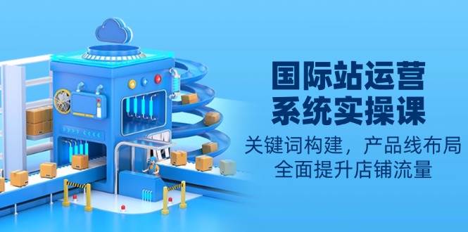国际站运营系统实操课：关键词构建，产品线布局，全面提升店铺流量-芒果云创