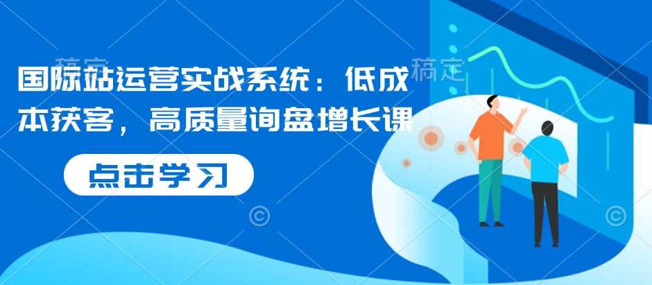国际站运营实战系统：低成本获客秘籍，助力高质量询盘飞速增长-芒果云创