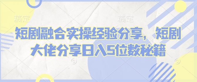 短剧融合实操经验分享，短剧大佬分享日入5位数秘籍-芒果云创
