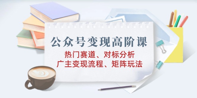 公众号变现高阶课：热门赛道、对标分析、广告主变现流程、矩阵玩法-芒果云创