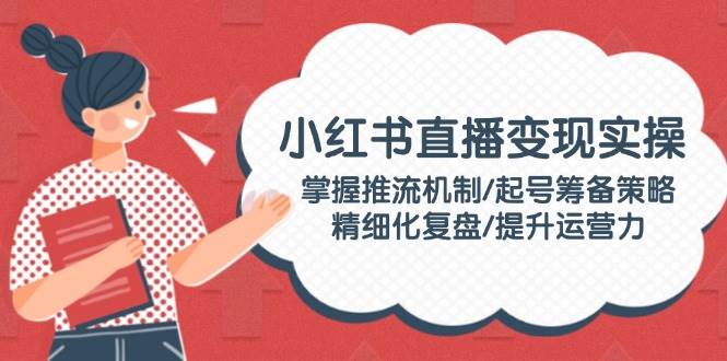 小红书直播变现实操：掌握推流机制/起号筹备策略/精细化复盘/提升运营力-芒果云创