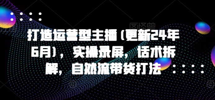 打造运营型主播(更新25年2月)，实操录屏，话术拆解，自然流带货打法-芒果云创