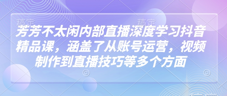 芳芳不太闲内部直播深度学习抖音精品课，涵盖了从账号运营，视频制作到直播技巧等多个方面-芒果云创