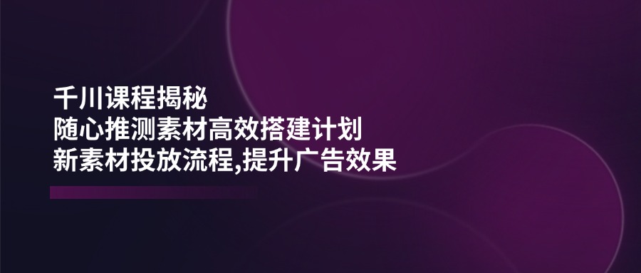 千川课程揭秘：随心推测素材高效搭建计划,新素材投放流程,提升广告效果-芒果云创