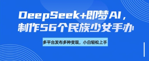 DeepSeek+即梦AI，制作56个民族少女手办，附详细教程+变现方向-芒果云创