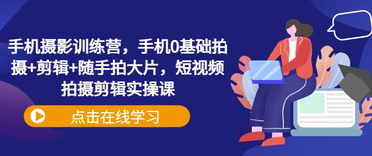 手机摄影训练营，手机0基础拍摄+剪辑+随手拍大片，短视频拍摄剪辑实操课-芒果云创