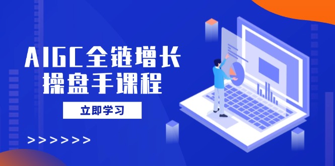 AIGC全链增长操盘手课程，从AI基础到私有化应用，轻松驾驭AI助力营销-芒果云创